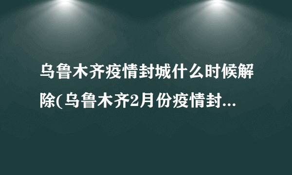 乌鲁木齐疫情封城什么时候解除(乌鲁木齐2月份疫情封城公告) - 飞外网