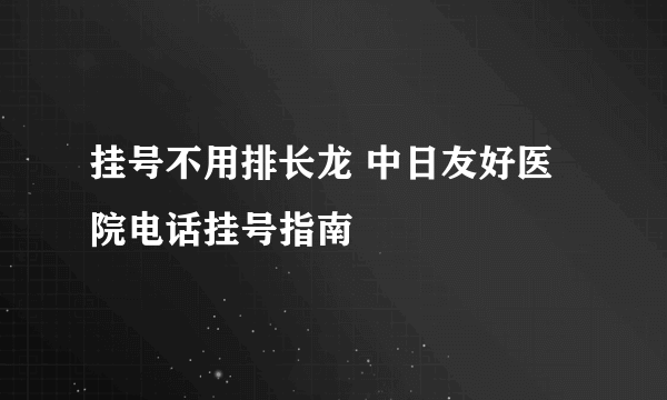 挂号不用排长龙 中日友好医院电话挂号指南