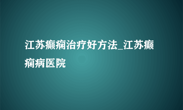 江苏癫痫治疗好方法_江苏癫痫病医院