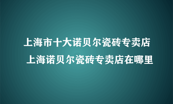 上海市十大诺贝尔瓷砖专卖店 上海诺贝尔瓷砖专卖店在哪里