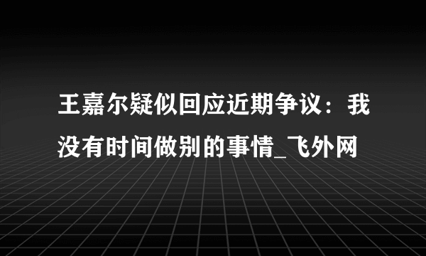 王嘉尔疑似回应近期争议：我没有时间做别的事情_飞外网