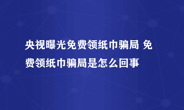 央视曝光免费领纸巾骗局 免费领纸巾骗局是怎么回事