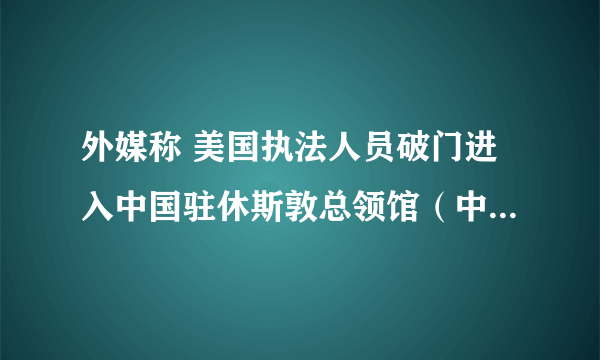 外媒称 美国执法人员破门进入中国驻休斯敦总领馆（中国驻美使馆接管休斯敦）