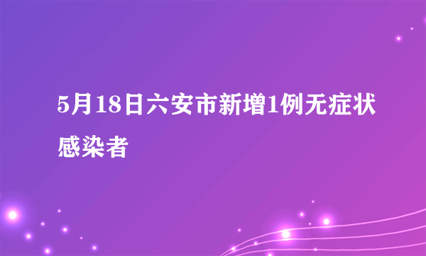 5月18日六安市新增1例无症状感染者