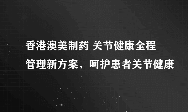 香港澳美制药 关节健康全程管理新方案，呵护患者关节健康