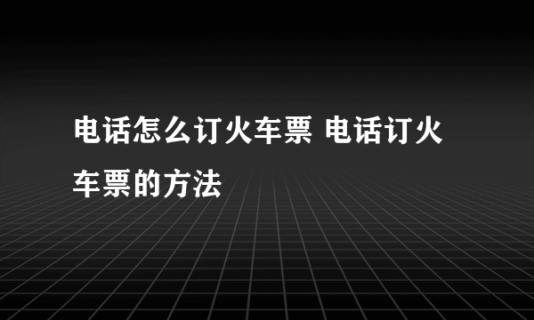 电话怎么订火车票 电话订火车票的方法