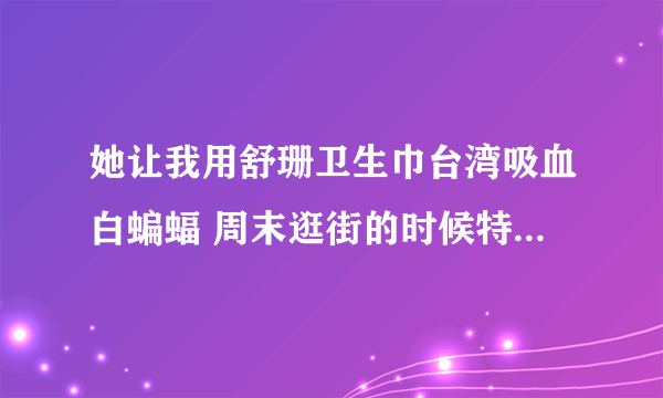 她让我用舒珊卫生巾台湾吸血白蝙蝠 周末逛街的时候特地去了好几个超市也没有看到？