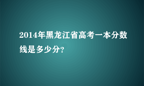 2014年黑龙江省高考一本分数线是多少分？