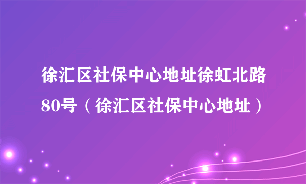 徐汇区社保中心地址徐虹北路80号（徐汇区社保中心地址）