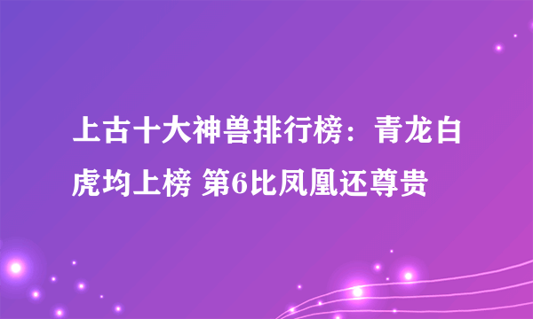 上古十大神兽排行榜：青龙白虎均上榜 第6比凤凰还尊贵