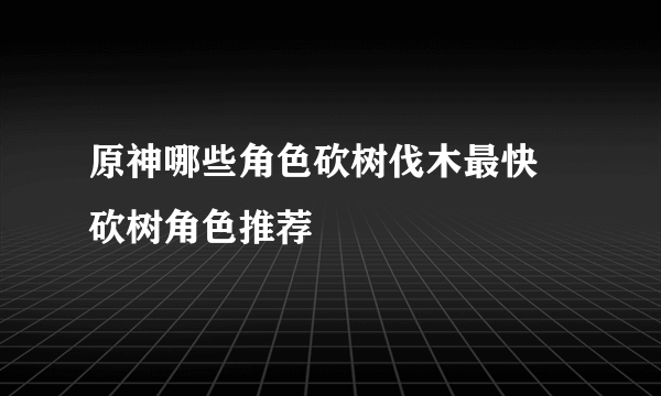 原神哪些角色砍树伐木最快 砍树角色推荐