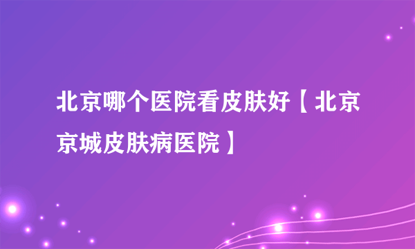 北京哪个医院看皮肤好【北京京城皮肤病医院】