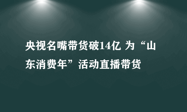 央视名嘴带货破14亿 为“山东消费年”活动直播带货