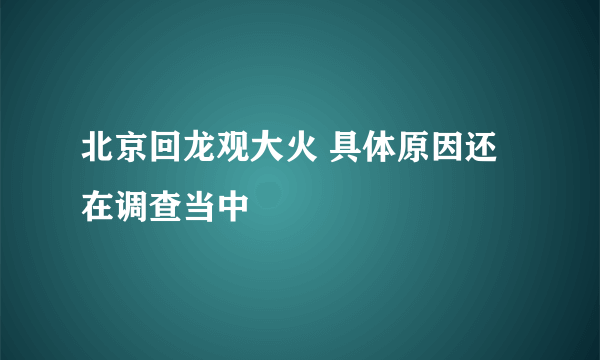 北京回龙观大火 具体原因还在调查当中