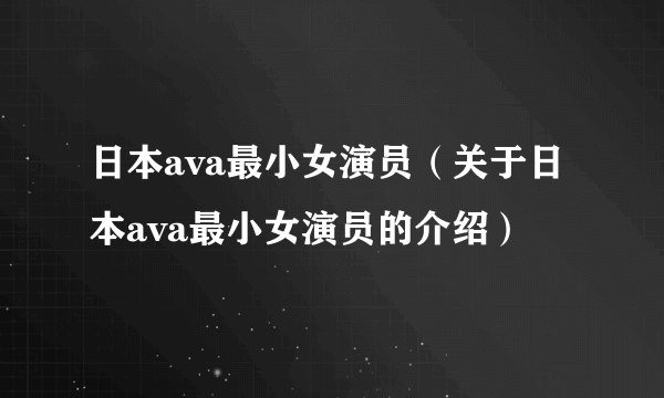 日本ava最小女演员（关于日本ava最小女演员的介绍）