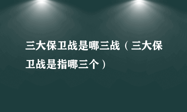 三大保卫战是哪三战（三大保卫战是指哪三个）