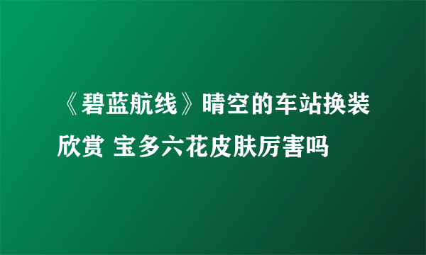 《碧蓝航线》晴空的车站换装欣赏 宝多六花皮肤厉害吗