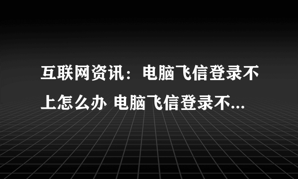 互联网资讯：电脑飞信登录不上怎么办 电脑飞信登录不上解决方法