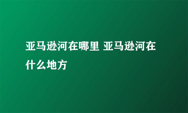 亚马逊河在哪里 亚马逊河在什么地方