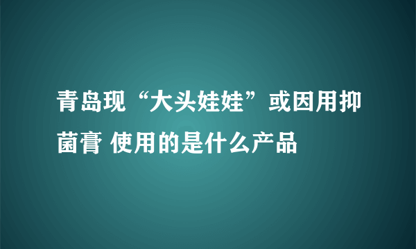 青岛现“大头娃娃”或因用抑菌膏 使用的是什么产品