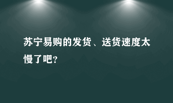 苏宁易购的发货、送货速度太慢了吧？