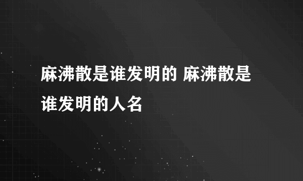 麻沸散是谁发明的 麻沸散是谁发明的人名