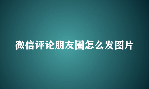 微信评论朋友圈怎么发图片