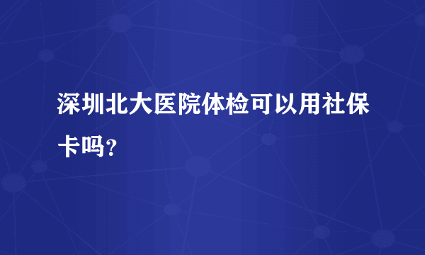 深圳北大医院体检可以用社保卡吗？