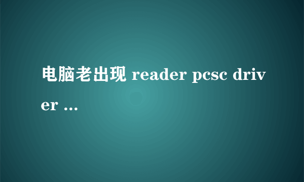 电脑老出现 reader pcsc driver error 怎么回事啊，看图