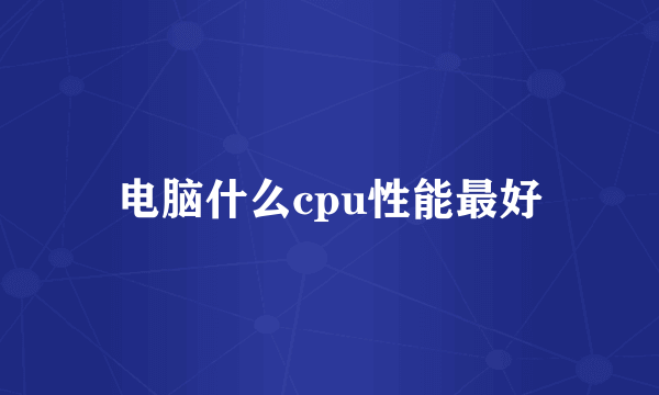 电脑什么cpu性能最好