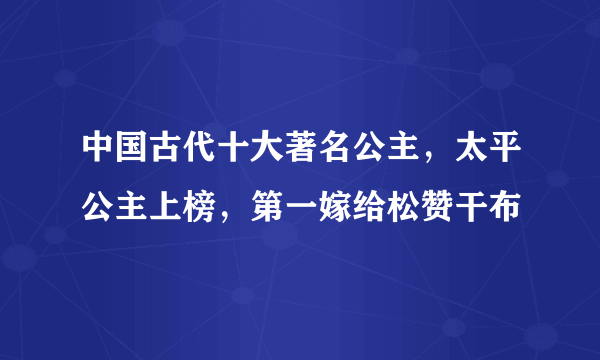 中国古代十大著名公主，太平公主上榜，第一嫁给松赞干布