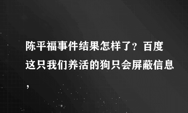 陈平福事件结果怎样了？百度这只我们养活的狗只会屏蔽信息，