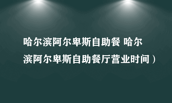 哈尔滨阿尔卑斯自助餐 哈尔滨阿尔卑斯自助餐厅营业时间）