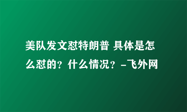 美队发文怼特朗普 具体是怎么怼的？什么情况？-飞外网