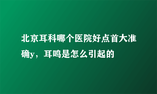 北京耳科哪个医院好点首大准确y，耳鸣是怎么引起的