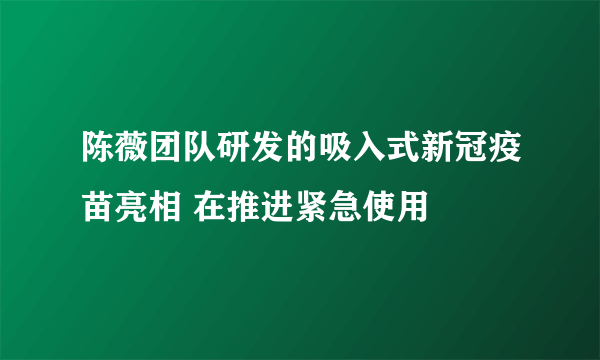 陈薇团队研发的吸入式新冠疫苗亮相 在推进紧急使用