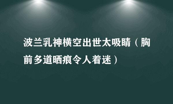 波兰乳神横空出世太吸睛（胸前多道晒痕令人着迷）