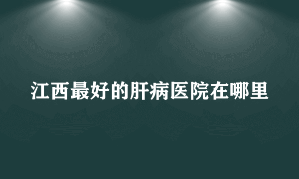 江西最好的肝病医院在哪里