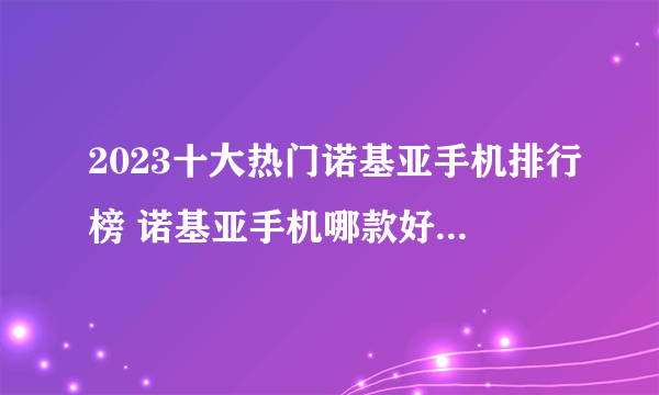 2023十大热门诺基亚手机排行榜 诺基亚手机哪款好【TOP榜】