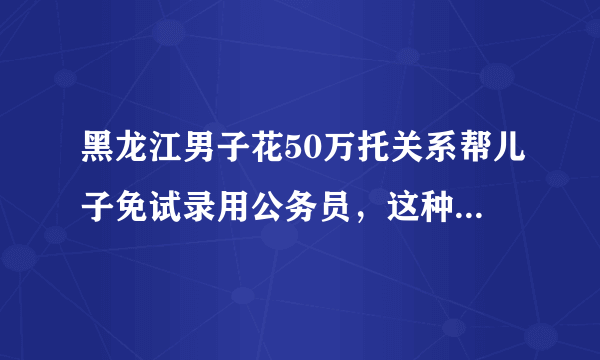 黑龙江男子花50万托关系帮儿子免试录用公务员，这种行为在法律中定性？