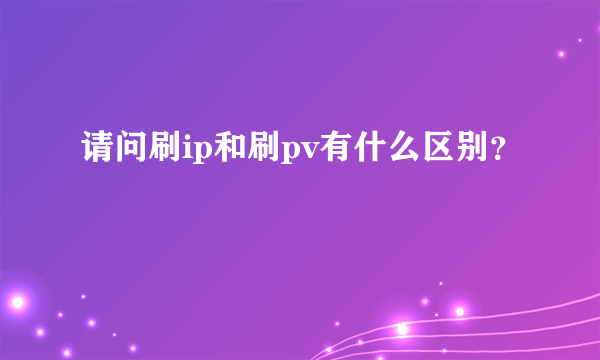 请问刷ip和刷pv有什么区别？