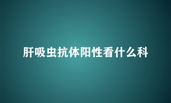 肝吸虫抗体阳性看什么科