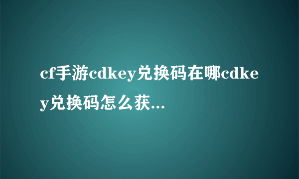 cf手游cdkey兑换码在哪cdkey兑换码怎么获得 cf手游cdkey兑换码大全2022十月