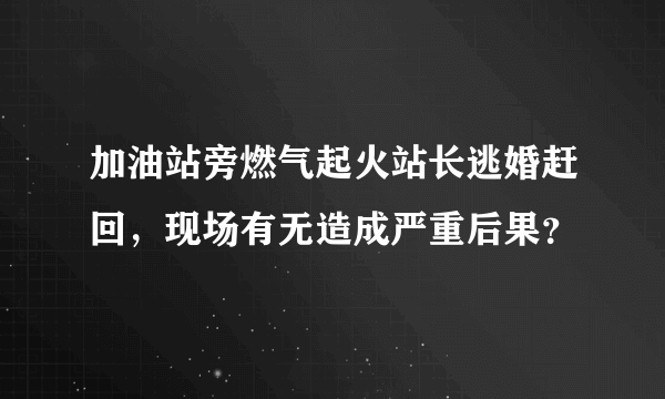 加油站旁燃气起火站长逃婚赶回，现场有无造成严重后果？