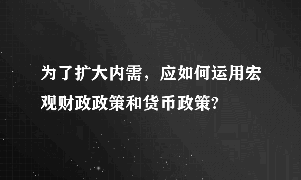 为了扩大内需，应如何运用宏观财政政策和货币政策?