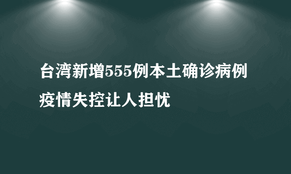 台湾新增555例本土确诊病例 疫情失控让人担忧