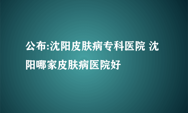 公布:沈阳皮肤病专科医院 沈阳哪家皮肤病医院好