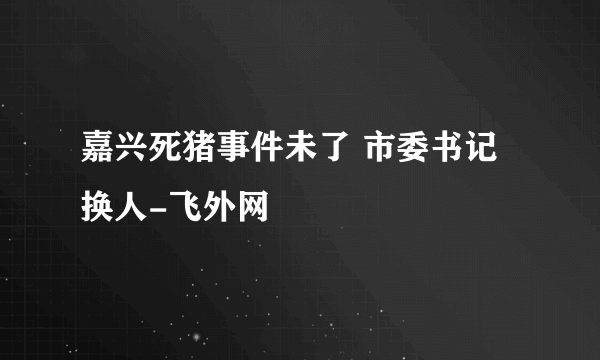 嘉兴死猪事件未了 市委书记换人-飞外网