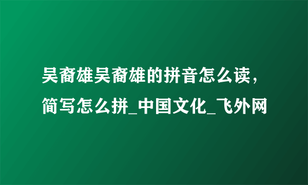 吴裔雄吴裔雄的拼音怎么读，简写怎么拼_中国文化_飞外网