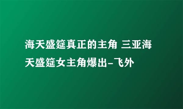 海天盛筵真正的主角 三亚海天盛筵女主角爆出-飞外